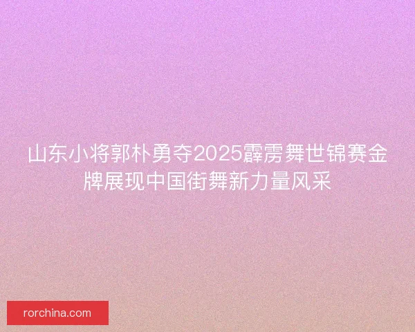 山东小将郭朴勇夺2025霹雳舞世锦赛金牌展现中国街舞新力量风采