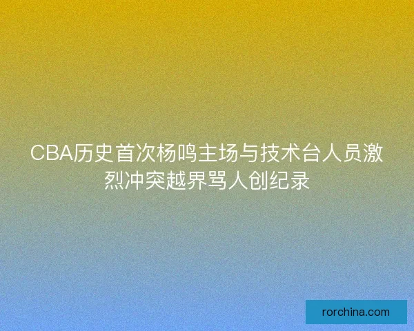 CBA历史首次杨鸣主场与技术台人员激烈冲突越界骂人创纪录