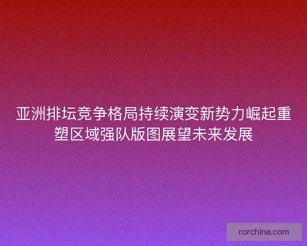 亚洲排坛竞争格局持续演变新势力崛起重塑区域强队版图展望未来发展