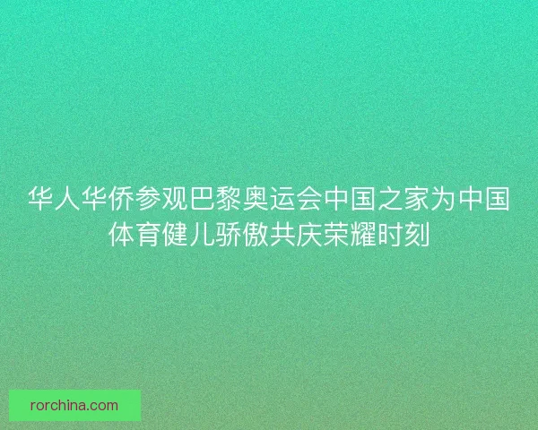 华人华侨参观巴黎奥运会中国之家为中国体育健儿骄傲共庆荣耀时刻